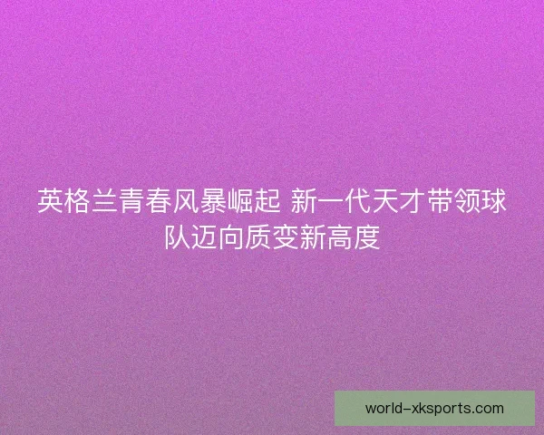 英格兰青春风暴崛起 新一代天才带领球队迈向质变新高度