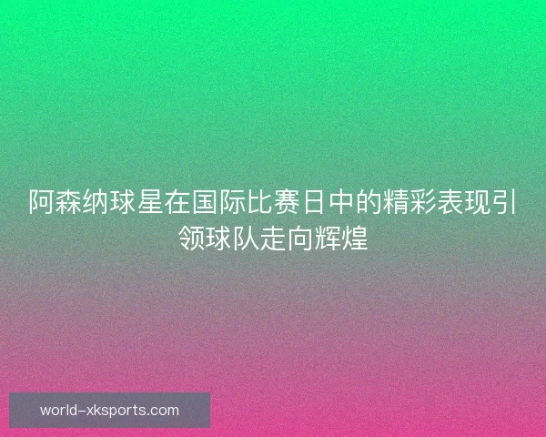 阿森纳球星在国际比赛日中的精彩表现引领球队走向辉煌