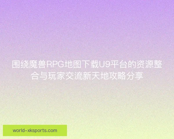 围绕魔兽RPG地图下载U9平台的资源整合与玩家交流新天地攻略分享