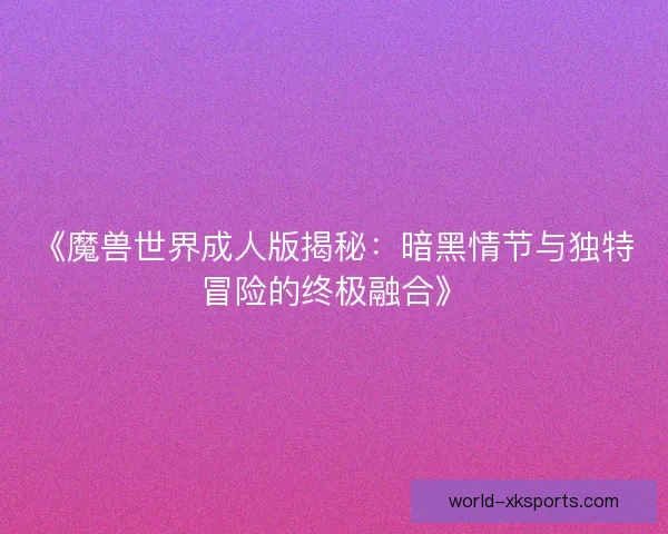 《魔兽世界成人版揭秘：暗黑情节与独特冒险的终极融合》