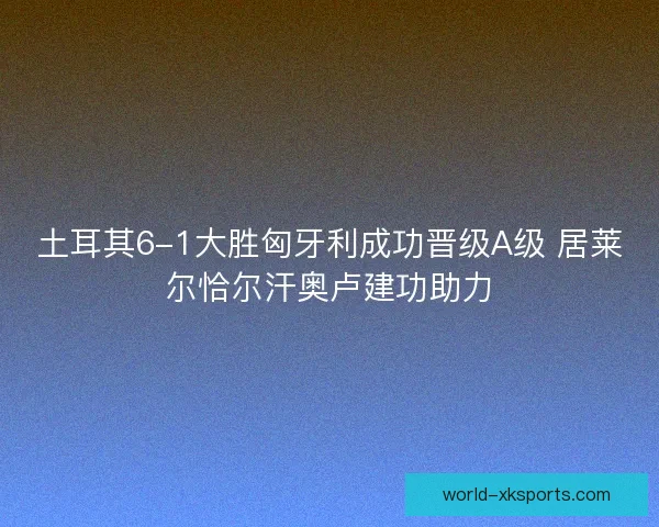 土耳其6-1大胜匈牙利成功晋级A级 居莱尔恰尔汗奥卢建功助力