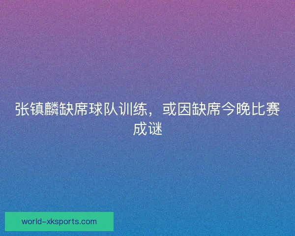 张镇麟缺席球队训练，或因缺席今晚比赛成谜