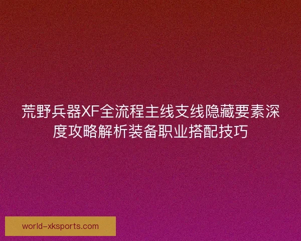 荒野兵器XF全流程主线支线隐藏要素深度攻略解析装备职业搭配技巧