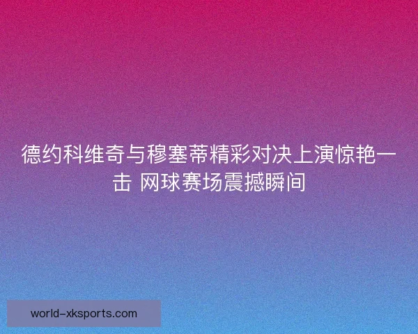 德约科维奇与穆塞蒂精彩对决上演惊艳一击 网球赛场震撼瞬间