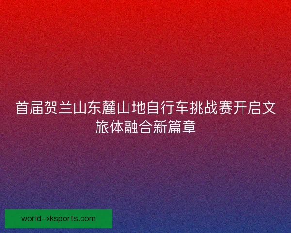 首届贺兰山东麓山地自行车挑战赛开启文旅体融合新篇章