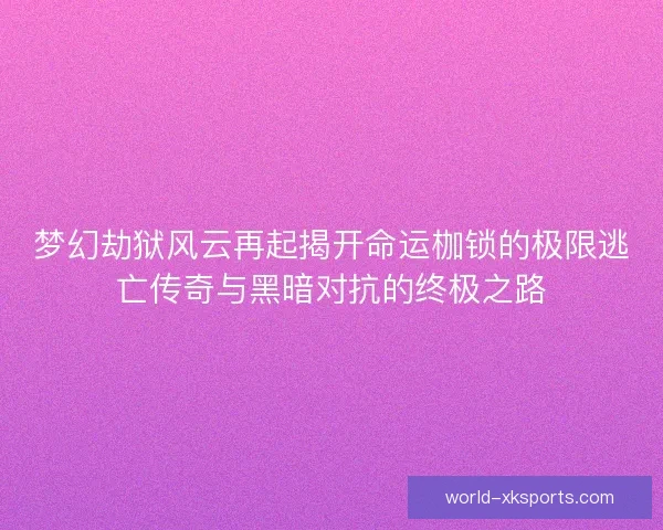 梦幻劫狱风云再起揭开命运枷锁的极限逃亡传奇与黑暗对抗的终极之路