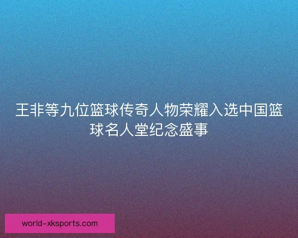 王非等九位篮球传奇人物荣耀入选中国篮球名人堂纪念盛事
