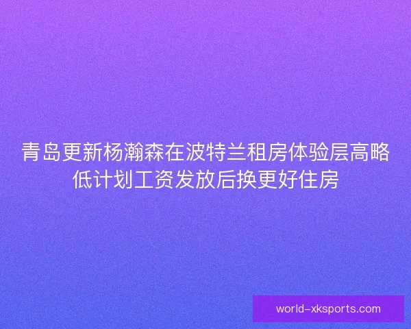 青岛更新杨瀚森在波特兰租房体验层高略低计划工资发放后换更好住房