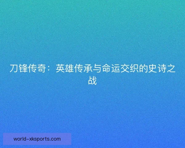 刀锋传奇：英雄传承与命运交织的史诗之战