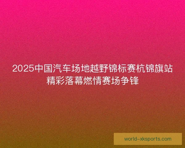 2025中国汽车场地越野锦标赛杭锦旗站精彩落幕燃情赛场争锋