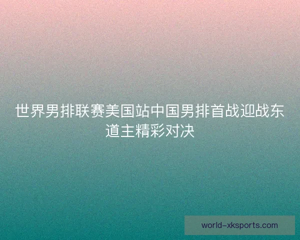 世界男排联赛美国站中国男排首战迎战东道主精彩对决