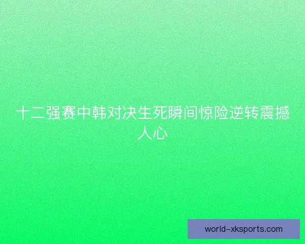 十二强赛中韩对决生死瞬间惊险逆转震撼人心
