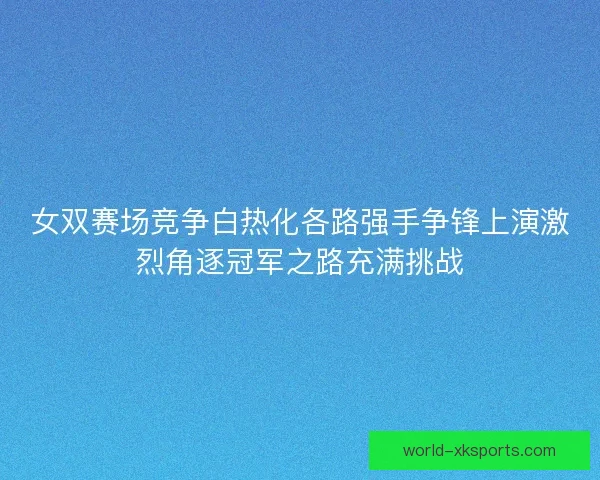 女双赛场竞争白热化各路强手争锋上演激烈角逐冠军之路充满挑战