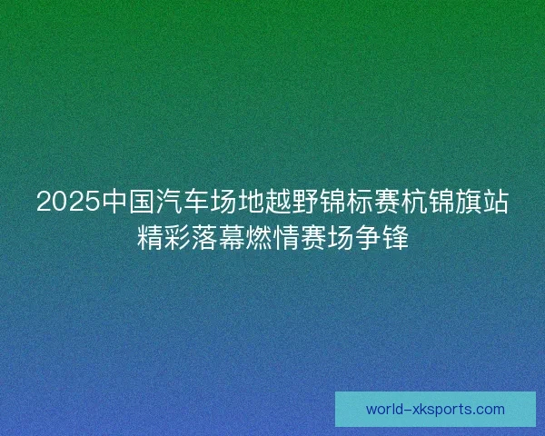 2025中国汽车场地越野锦标赛杭锦旗站精彩落幕燃情赛场争锋