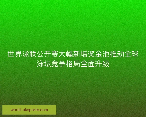 世界泳联公开赛大幅新增奖金池推动全球泳坛竞争格局全面升级