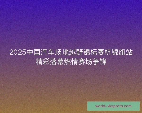 2025中国汽车场地越野锦标赛杭锦旗站精彩落幕燃情赛场争锋