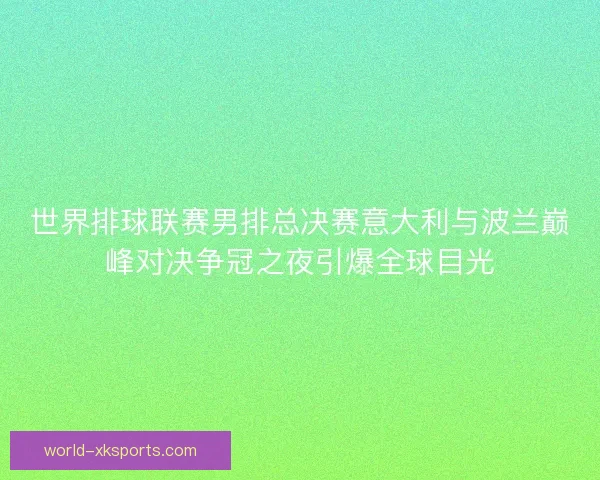 世界排球联赛男排总决赛意大利与波兰巅峰对决争冠之夜引爆全球目光