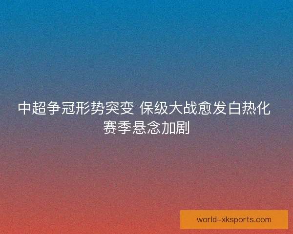 中超争冠形势突变 保级大战愈发白热化 赛季悬念加剧