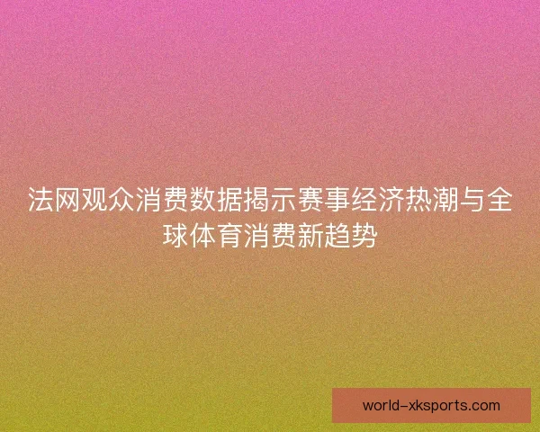 法网观众消费数据揭示赛事经济热潮与全球体育消费新趋势