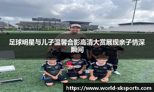 足球明星与儿子温馨合影高清大赏展现亲子情深瞬间
